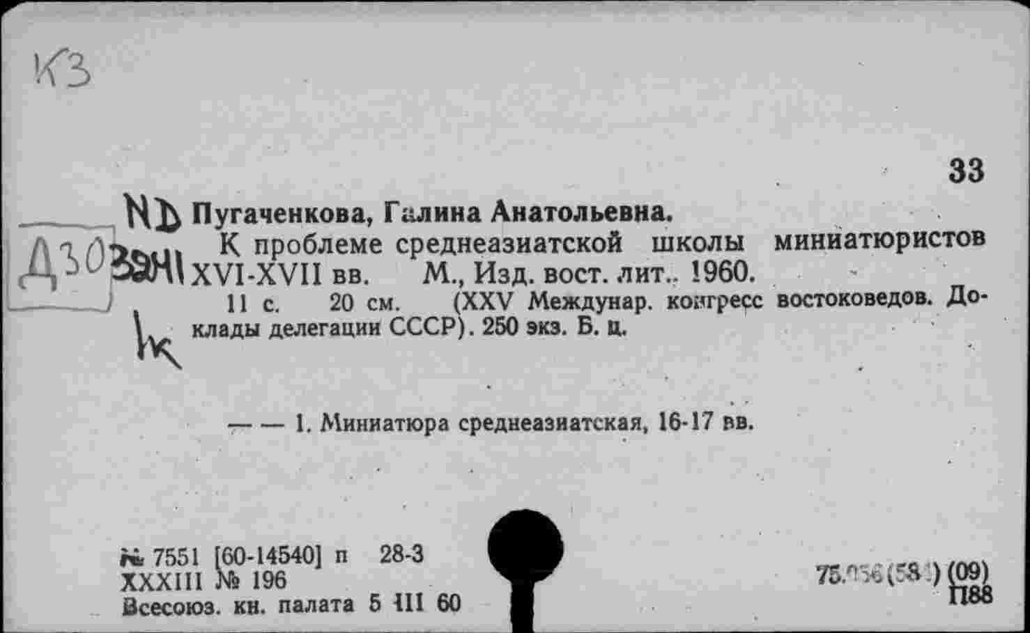 ﻿33
Пугаченкова, Галина Анатольевна.
К проблеме среднеазиатской школы (Ц j17 ЭОл! XVI-XVII вв. М., Изд. вост. лит.. I960.
11 с. 20 см. (XXV Междунар. конгресс іди делегации СССР). 250 экз. Б. ц.
миниатюристов
востоковедов. До-
—---1. Миниатюра среднеазиатская, 16-17 вв.
г« 7551 [60-14540] п 28-3
XXXIII № 196
Всесоюз. кн. палата 5 III 60